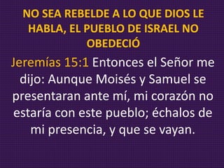 Jeremías 15:1 Entonces el Señor me
dijo: Aunque Moisés y Samuel se
presentaran ante mí, mi corazón no
estaría con este pueblo; échalos de
mi presencia, y que se vayan.
NO SEA REBELDE A LO QUE DIOS LE
HABLA, EL PUEBLO DE ISRAEL NO
OBEDECIÓ
 