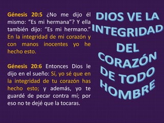 Génesis 20:5 ¿No me dijo él
mismo: “Es mi hermana”? Y ella
también dijo: “Es mi hermano.”
En la integridad de mi corazón y
con manos inocentes yo he
hecho esto.
Génesis 20:6 Entonces Dios le
dijo en el sueño: Sí, yo sé que en
la integridad de tu corazón has
hecho esto; y además, yo te
guardé de pecar contra mí; por
eso no te dejé que la tocaras.
 