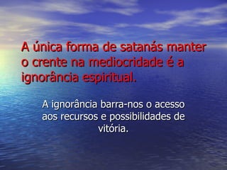A única forma de satanás manter o crente na mediocridade é a ignorância espiritual. A ignorância barra-nos o acesso aos recursos e possibilidades de vitória. 