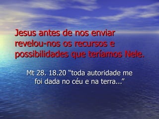 Jesus antes de nos enviar revelou-nos os recursos e possibilidades que teríamos Nele. Mt 28. 18.20 “toda autoridade me foi dada no céu e na terra...” 