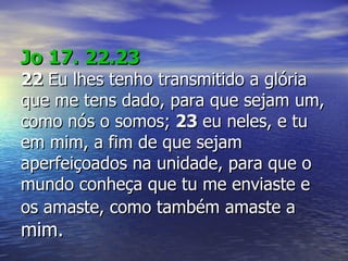 Jo 17. 22.23 22  Eu lhes tenho transmitido a glória que me tens dado, para que sejam um, como nós o somos;  23  eu neles, e tu em mim, a fim de que sejam aperfeiçoados na unidade, para que o mundo conheça que tu me enviaste e os amaste, como também amaste a  mim.   