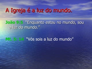 A Igreja é a luz do mundo. João 9:5   “Enquanto estou no mundo, sou a luz do mundo.” Mt. 5: 14   “ Vós sois a luz do mundo”   