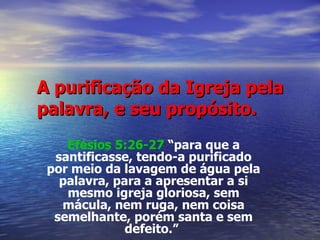 A purificação da Igreja pela palavra, e seu propósito. Efésios 5:26-27  “para que a santificasse, tendo-a purificado por meio da lavagem de água pela palavra, para a apresentar a si mesmo igreja gloriosa, sem mácula, nem ruga, nem coisa semelhante, porém santa e sem defeito.”   
