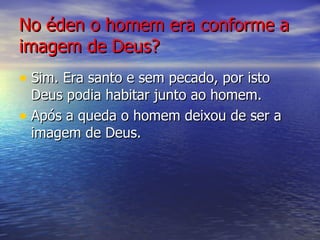 No éden o homem era conforme a imagem de Deus? Sim. Era santo e sem pecado, por isto Deus podia habitar junto ao homem. Após a queda o homem deixou de ser a imagem de Deus. 