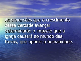 As dimensões que o crescimento dessa verdade avançar determinarão o impacto que a igreja causará ao mundo das trevas, que oprime a humanidade. 
