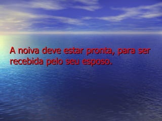 A noiva deve estar pronta, para ser recebida pelo seu esposo. 