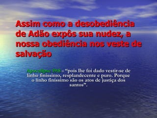 Assim como a desobediência  de Adão expôs sua nudez, a nossa obediência nos veste de salvação Apocalipse 19:8   –  “pois lhe foi dado vestir-se de linho finíssimo, resplandecente e puro. Porque o linho finíssimo são os atos de justiça dos santos”. 