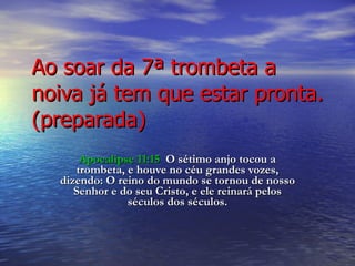 Ao soar da 7ª trombeta a noiva já tem que estar pronta.(preparada) Apocalipse 11:15   O sétimo anjo tocou a trombeta, e houve no céu grandes vozes, dizendo: O reino do mundo se tornou de nosso Senhor e do seu Cristo, e ele reinará pelos séculos dos séculos. 