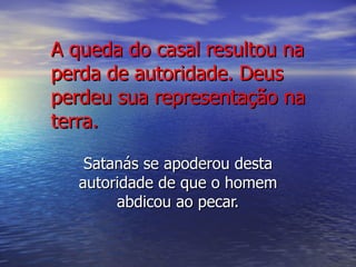 A queda do casal resultou na perda de autoridade. Deus perdeu sua representação na terra. Satanás se apoderou desta autoridade de que o homem abdicou ao pecar. 