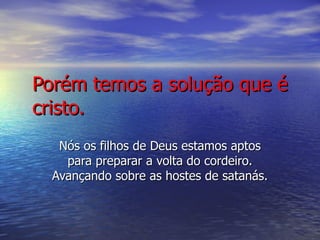 Porém temos a solução que é cristo. Nós os filhos de Deus estamos aptos para preparar a volta do cordeiro. Avançando sobre as hostes de satanás. 