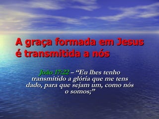 A graça formada em Jesus é transmitida a nós João 17:22   –  “Eu lhes tenho transmitido a glória que me tens dado, para que sejam um, como nós o somos;” 