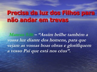 Precisa da luz dos Filhos para não andar em trevas     Mateus 5:16  – “Assim brilhe também a vossa luz diante dos homens, para que vejam as vossas boas obras e glorifiquem  a vosso Pai que está nos céus”.  