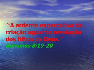   “ A ardente expectativa da criação aguarda revelação dos filhos de Deus.”   Romanos 8:19-20   