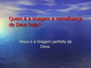 Quem é a imagem e semelhança de Deus hoje? Jesus é a imagem perfeita de Deus. 