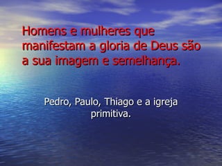 Homens e mulheres que manifestam a gloria de Deus são a sua imagem e semelhança. Pedro, Paulo, Thiago e a igreja primitiva. 