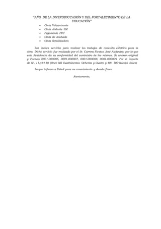 “AÑO DE LA DIVERSIFICCASIÓN Y DEL FORTALECIMIENTO DE LA
EDUCACIÓN”
 Cinta Vulcanizante
 Cinta Aislante 3M
 Pegamento PVC
 Cinta de Acabado
 Cinta Señalizadora
Los cuales servirán para realizar los trabajos de conexión eléctrica para la
obra. Dicho servicio fue realizado por el Sr. Carrera Fiestas José Alejandro, por lo que
esta Residencia da su conformidad del suministro de los mismos. Se anexan original
y Factura 0001-000006, 0001-000007, 0001-000008, 0001-000009. Por el importe
de S/. 11,484.40 (Once Mil Cuatrocientos Ochenta y Cuatro y 40/ 100 Nuevos Soles)
Lo que informo a Usted para su conocimiento y demás fines.
Atentamente;
 