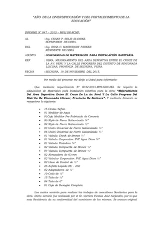 “AÑO DE LA DIVERSIFICCASIÓN Y DEL FORTALECIMIENTO DE LA
EDUCACIÓN”
INFORME N° 047 – 2015 – MPS/OR-RCMP.
AL : Ing. CESAR P. SOLIS ALVAREZ.
SUPERVISOR DE OBRA.
DEL : Ing. ROSA C. MARROQUIN PARKER.
RESIDENTE DE OBRA
ASUNTO : CONFORMIDAD DE MATERIALES PARA INSTALACIÓN SANITARIA.
REF : OBRA: MEJORAMIENTO DEL AREA DEPORTIVA ENTRE EL CRUCE DE
LA AV. PERU Y LA CALLE PROGRESO DEL DISTRITO DE RINCONADA
LLICUAR, PROVINCIA DE SECHURA, PIURA.
FECHA : SECHURA, 18 DE NOVIEMBRE DEL 2015.
Por medio del presente me dirijo a Usted para informarle:
Que, mediante requerimiento N° 0342-2015-MPS-GDU-SGI. Se requirió la
adquisición de Materiales para Instalación Eléctrica para la obra: “Mejoramiento
Del Área Deportiva Entre El Cruce De La Av. Perú Y La Calle Progreso Del
Distrito De Rinconada Llicuar, Provincia De Sechura”. Y mediante Almacén se
recepciono lo siguiente:
 15 Cintas Teflón
 01 Medidor de Agua
 01Caja Medidor Pre Fabricado de Concreto
 06 Niple de Fierro Galvanizado ¾”
 04 Niple de Fierro Galvanizado ½”
 04 Unión Universal de Fierro Galvanizado ½”
 06 Unión Universal de Fierro Galvanizado ¾”
 01 Valvula Check de Bronce ¾”
 01 Valvula Corporation PVC Agua Diam ¾”
 01 Valvula Flotadora ¾”
 02 Valvula Compuerta de Bronce ½”
 04 Valvula Compuerta de Bronce ¾”
 02 Abrazadera de 63 mm
 02 Valvular Corporation PVC Agua Diam ½”
 02 Llave de Control de ½”
 26 Asfalto Liquido RC – 250
 02 Adaptadores de ½”
 10 Codo de ½”
 15 Tubo de ½”
 04 Tubo de 6”
 01 Caja de Desagüe Completo
Los cuales servirán para realizar los trabajos de conexiónes Sanitarias para la
obra. Dicho servicio fue realizado por el Sr. Carrera Fiestas José Alejandro, por lo que
esta Residencia da su conformidad del suministro de los mismos. Se anexan original
 