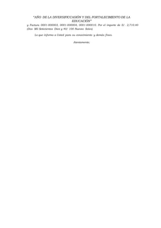 “AÑO DE LA DIVERSIFICCASIÓN Y DEL FORTALECIMIENTO DE LA
EDUCACIÓN”
y Factura 0001-000003, 0001-000004, 0001-000010. Por el importe de S/. 2,710.40
(Dos Mil Setecientos Diez y 40/ 100 Nuevos Soles)
Lo que informo a Usted para su conocimiento y demás fines.
Atentamente;
 