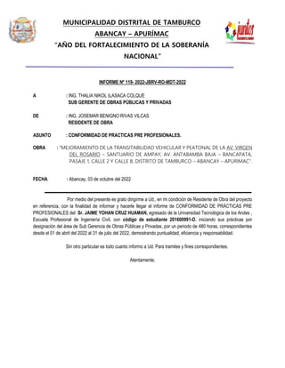 MUNICIPALIDAD DISTRITAL DE TAMBURCO
ABANCAY – APURÍMAC
“AÑO DEL FORTALECIMIENTO DE LA SOBERANÍA
NACIONAL”
INFORME Nº 119- 2022-JBRV-RO-MDT-2022
A : ING. THALIA NIKOL ILASACA COLQUE
SUB GERENTE DE OBRAS PÚBLICAS Y PRIVADAS
DE : ING. JOSEMAR BENIGNO RIVAS VILCAS
RESIDENTE DE OBRA
ASUNTO : CONFORMIDAD DE PRACTICAS PRE PROFESIONALES.
OBRA : “MEJORAMIENTO DE LA TRANSITABILIDAD VEHICULAR Y PEATONAL DE LA AV. VIRGEN
DEL ROSARIO – SANTUARIO DE AMPAY, AV. ANTABAMBA BAJA – BANCAPATA,
PASAJE 1, CALLE 2 Y CALLE B, DISTRITO DE TAMBURCO – ABANCAY – APURIMAC”.
FECHA : Abancay, 03 de octubre del 2022
Por medio del presente es grato dirigirme a Ud., en mi condición de Residente de Obra del proyecto
en referencia, con la finalidad de informar y hacerle llegar el informe de CONFORMIDAD DE PRÁCTICAS PRE
PROFESIONALES del Sr. JAIME YOHAN CRUZ HUAMAN, egresado de la Universidad Tecnológica de los Andes ,
Escuela Profesional de Ingeniería Civil, con código de estudiante 201600991-D, iniciando sus prácticas por
designación del área de Sub Gerencia de Obras Públicas y Privadas, por un periodo de 480 horas, correspondientes
desde el 01 de abril del 2022 al 31 de julio del 2022, demostrando puntualidad, eficiencia y responsabilidad.
Sin otro particular es todo cuanto informo a Ud. Para tramites y fines correspondientes.
Atentamente;
 