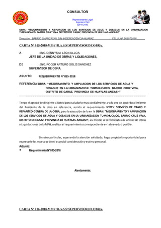 CONSULTOR
Representante Legal
Ingeniero Civil
CIP:172443
OBRA: “MEJORAMIENTO Y AMPLIACION DE LOS SERVICIOS DE AGUA Y DESAGUE EN LA URBANIZACION
TUMSHUCAICO, BARRIO CRUZ VIVA, DISTRITODE CARAZ, PROVINCIA DE HUAYLAS-ANCASH”
Dirección BARRIO SHANCAYAN S/N-INDEPENDENCIA-HUARAZ CELULAR:969972016______
CARTA N° 015-2018-MPH/ /R.A.S.S/ SUPERVISOR DE OBRA.
A : ING. DENNYS M. LEON ULLOA.
JEFE DE LA UNIDAD DE OBRAS Y LIQUIDACIONES.
DE : ING. ROGER ARTURO SOLIS SANCHEZ
SUPERVISOR DE OBRA.
ASUNTO: REQUERIMIENTO N° 015-2018
REFERENCIA:OBRA: “MEJORAMIENTO Y AMPLIACION DE LOS SERVICIOS DE AGUA Y
DESAGUE EN LA URBANIZACION TUMSHUCAICO, BARRIO CRUZ VIVA,
DISTRITO DE CARAZ, PROVINCIA DE HUAYLAS-ANCASH”
------------------------------------------------------------------------------------------------------------------------------------------
Tengo el agrado de dirigirme a Usted para saludarlo muy cordialmente, y a la vez de acuerdo al informe
del Residente de la obra en referencia, remito el requerimiento N°015: SERVICIO DE TRAZO Y
REPANTEO GENERA DE LA OBRA, para la ejecución de la en la OBRA: “MEJORAMIENTO Y AMPLIACION
DE LOS SERVICIOS DE AGUA Y DESAGUE EN LA URBANIZACION TUMSHUCAICO, BARRIO CRUZ VIVA,
DISTRITO DE CARAZ, PROVINCIA DE HUAYLAS-ANCASH”, así mismo se recomienda a la unidad de Obras
y Liquidacionesde laMPH, realizarel requerimientocorrespondiente enlabrevedadposible.
Sin otro particular, esperando la atención solicitada; hago propicio la oportunidad para
expresarle lasmuestrasde mi especial consideraciónyestimapersonal.
Adjunto:
● Requerimiento N°015-2018
Atentamente;
CARTA N° 016-2018-MPH/ /R.A.S.S/ SUPERVISOR DE OBRA.
 
