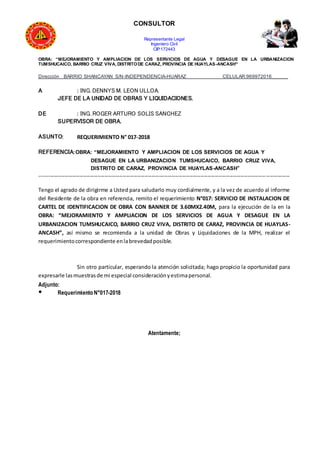CONSULTOR
Representante Legal
Ingeniero Civil
CIP:172443
OBRA: “MEJORAMIENTO Y AMPLIACION DE LOS SERVICIOS DE AGUA Y DESAGUE EN LA URBANIZACION
TUMSHUCAICO, BARRIO CRUZ VIVA, DISTRITODE CARAZ, PROVINCIA DE HUAYLAS-ANCASH”
Dirección BARRIO SHANCAYAN S/N-INDEPENDENCIA-HUARAZ CELULAR:969972016______
A : ING. DENNYS M. LEON ULLOA.
JEFE DE LA UNIDAD DE OBRAS Y LIQUIDACIONES.
DE : ING. ROGER ARTURO SOLIS SANCHEZ
SUPERVISOR DE OBRA.
ASUNTO: REQUERIMIENTO N° 017-2018
REFERENCIA:OBRA: “MEJORAMIENTO Y AMPLIACION DE LOS SERVICIOS DE AGUA Y
DESAGUE EN LA URBANIZACION TUMSHUCAICO, BARRIO CRUZ VIVA,
DISTRITO DE CARAZ, PROVINCIA DE HUAYLAS-ANCASH”
------------------------------------------------------------------------------------------------------------------------------------------
Tengo el agrado de dirigirme a Usted para saludarlo muy cordialmente, y a la vez de acuerdo al informe
del Residente de la obra en referencia, remito el requerimiento N°017: SERVICIO DE INSTALACION DE
CARTEL DE IDENTIFICACION DE OBRA CON BANNER DE 3.60MX2.40M, para la ejecución de la en la
OBRA: “MEJORAMIENTO Y AMPLIACION DE LOS SERVICIOS DE AGUA Y DESAGUE EN LA
URBANIZACION TUMSHUCAICO, BARRIO CRUZ VIVA, DISTRITO DE CARAZ, PROVINCIA DE HUAYLAS-
ANCASH”, así mismo se recomienda a la unidad de Obras y Liquidaciones de la MPH, realizar el
requerimientocorrespondiente enlabrevedadposible.
Sin otro particular, esperando la atención solicitada; hago propicio la oportunidad para
expresarle lasmuestrasde mi especial consideraciónyestimapersonal.
Adjunto:
● Requerimiento N°017-2018
Atentamente;
 