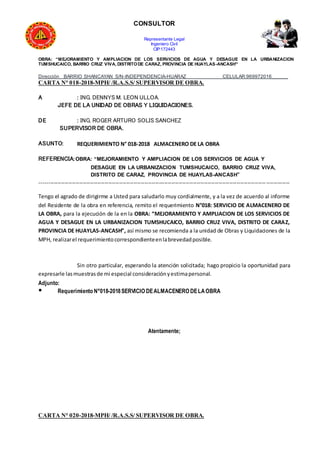 CONSULTOR
Representante Legal
Ingeniero Civil
CIP:172443
OBRA: “MEJORAMIENTO Y AMPLIACION DE LOS SERVICIOS DE AGUA Y DESAGUE EN LA URBANIZACION
TUMSHUCAICO, BARRIO CRUZ VIVA, DISTRITODE CARAZ, PROVINCIA DE HUAYLAS-ANCASH”
Dirección BARRIO SHANCAYAN S/N-INDEPENDENCIA-HUARAZ CELULAR:969972016______
CARTA N° 018-2018-MPH/ /R.A.S.S/ SUPERVISOR DE OBRA.
A : ING. DENNYS M. LEON ULLOA.
JEFE DE LA UNIDAD DE OBRAS Y LIQUIDACIONES.
DE : ING. ROGER ARTURO SOLIS SANCHEZ
SUPERVISOR DE OBRA.
ASUNTO: REQUERIMIENTO N° 018-2018 ALMACENERO DE LA OBRA
REFERENCIA:OBRA: “MEJORAMIENTO Y AMPLIACION DE LOS SERVICIOS DE AGUA Y
DESAGUE EN LA URBANIZACION TUMSHUCAICO, BARRIO CRUZ VIVA,
DISTRITO DE CARAZ, PROVINCIA DE HUAYLAS-ANCASH”
------------------------------------------------------------------------------------------------------------------------------------------
Tengo el agrado de dirigirme a Usted para saludarlo muy cordialmente, y a la vez de acuerdo al informe
del Residente de la obra en referencia, remito el requerimiento N°018: SERVICIO DE ALMACENERO DE
LA OBRA, para la ejecución de la en la OBRA: “MEJORAMIENTO Y AMPLIACION DE LOS SERVICIOS DE
AGUA Y DESAGUE EN LA URBANIZACION TUMSHUCAICO, BARRIO CRUZ VIVA, DISTRITO DE CARAZ,
PROVINCIA DE HUAYLAS-ANCASH”, así mismo se recomienda a la unidad de Obras y Liquidaciones de la
MPH, realizarel requerimientocorrespondienteenlabrevedadposible.
Sin otro particular, esperando la atención solicitada; hago propicio la oportunidad para
expresarle lasmuestrasde mi especial consideraciónyestimapersonal.
Adjunto:
● Requerimiento N°018-2018SERVICIO DEALMACENERO DELAOBRA
Atentamente;
CARTA N° 020-2018-MPH/ /R.A.S.S/ SUPERVISOR DE OBRA.
 