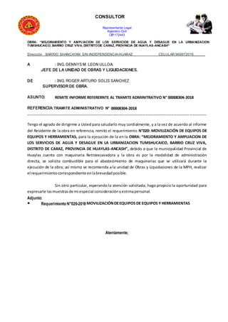 CONSULTOR
Representante Legal
Ingeniero Civil
CIP:172443
OBRA: “MEJORAMIENTO Y AMPLIACION DE LOS SERVICIOS DE AGUA Y DESAGUE EN LA URBANIZACION
TUMSHUCAICO, BARRIO CRUZ VIVA, DISTRITODE CARAZ, PROVINCIA DE HUAYLAS-ANCASH”
Dirección BARRIO SHANCAYAN S/N-INDEPENDENCIA-HUARAZ CELULAR:969972016______
A : ING. DENNYS M. LEON ULLOA.
JEFE DE LA UNIDAD DE OBRAS Y LIQUIDACIONES.
DE : ING. ROGER ARTURO SOLIS SANCHEZ
SUPERVISOR DE OBRA.
ASUNTO: REMITE INFORME REFERERNTE AL TRAMITE ADMINITRATIVO N° 00008304-2018
REFERENCIA:TRAMITE ADMINISTRATIVO N° 00008304-2018
------------------------------------------------------------------------------------------------------------------------------------------
Tengo el agrado de dirigirme a Usted para saludarlo muy cordialmente, y a la vez de acuerdo al informe
del Residente de la obra en referencia, remito el requerimiento N°020: MOVILIZACIÓN DE EQUIPOS DE
EQUIPOS Y HERRAMIENTAS, para la ejecución de la en la OBRA: “MEJORAMIENTO Y AMPLIACION DE
LOS SERVICIOS DE AGUA Y DESAGUE EN LA URBANIZACION TUMSHUCAICO, BARRIO CRUZ VIVA,
DISTRITO DE CARAZ, PROVINCIA DE HUAYLAS-ANCASH”, debido a que la municipalidad Provincial de
Huaylas cuenta con maquinaria Retroexcavadora y la obra es por la modalidad de administración
directa, se solicita combustible para el abastecimiento de maquinarias que se utilizará durante la
ejecución de la obra; así mismo se recomienda a la unidad de Obras y Liquidaciones de la MPH, realizar
el requerimientocorrespondiente enlabrevedadposible.
Sin otro particular, esperando la atención solicitada; hago propicio la oportunidad para
expresarle lasmuestrasde mi especial consideraciónyestimapersonal.
Adjunto:
● Requerimiento N°020-2018MOVILIZACIÓNDEEQUIPOS DE EQUIPOS Y HERRAMIENTAS
Atentamente;
 