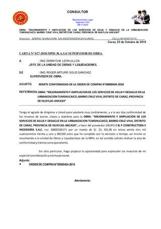 CONSULTOR
Representante Legal
Ingeniero Civil
CIP:172443
OBRA: “MEJORAMIENTO Y AMPLIACION DE LOS SERVICIOS DE AGUA Y DESAGUE EN LA URBANIZACION
TUMSHUCAICO, BARRIO CRUZ VIVA, DISTRITODE CARAZ, PROVINCIA DE HUAYLAS-ANCASH”
Dirección BARRIO SHANCAYAN S/N-INDEPENDENCIA-HUARAZ CELULAR:969972016______
Caraz, 23 de Octubre de 2018
CARTA N° 027-2018-MPH/ /R.A.S.S/ SUPERVISOR DE OBRA.
A : ING. DENNYS M. LEON ULLOA.
JEFE DE LA UNIDAD DE OBRAS Y LIQUIDACIONES.
DE : ING. ROGER ARTURO SOLIS SANCHEZ
SUPERVISOR DE OBRA.
ASUNTO: REMITE CONFORMIDAD DE LA ORDEN DE COMPRA N°00000434-2018
REFERENCIA:OBRA:“MEJORAMIENTOY AMPLIACIONDE LOS SERVICIOSDE AGUAY DESAGUE EN LA
URBANIZACIONTUMSHUCAICO,BARRIO CRUZ VIVA,DISTRITO DE CARAZ, PROVINCIA
DE HUAYLAS-ANCASH”
------------------------------------------------------------------------------------------------------------------------------------------
Tengo el agrado de dirigirme a Usted para saludarlo muy cordialmente, y a la vez doy conformidad de
los insumos de aceros, clavos y alambres para la OBRA: “MEJORAMIENTO Y AMPLIACION DE LOS
SERVICIOS DE AGUA Y DESAGUE EN LA URBANIZACION TUMSHUCAICO, BARRIO CRUZ VIVA, DISTRITO
DE CARAZ, PROVINCIA DE HUAYLAS-ANCASH”, a favor del proveedor GRUPO C & P CONSTRUCTORA E
INGENIERÍA S.A.C, ruc: 20602566171 por un monto de S/. 23, 431.00 en letras veinte tres mil
cuatrocientos treinta y uno y 00/100 soles que ha cumplido con la atención a tiempo; así mismo se
recomienda a la unidad de Obras y Liquidaciones de la MPH, en tal sentido solicito realizar la acta de
conformidadytrámite correspondiente.
Sin otro particular, hago propicio la oportunidad para expresarle las muestras de mi
especial consideraciónyestimapersonal.
Adjunto:
● ORDENDE COMPRAN°00000434-2018
Atentamente;
 