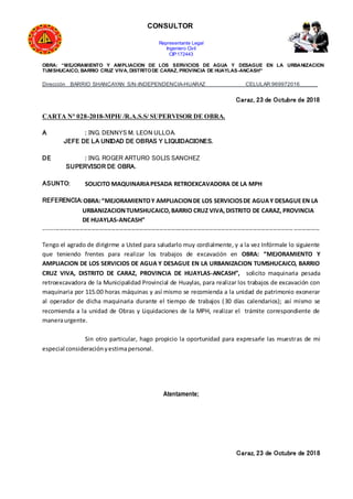 CONSULTOR
Representante Legal
Ingeniero Civil
CIP:172443
OBRA: “MEJORAMIENTO Y AMPLIACION DE LOS SERVICIOS DE AGUA Y DESAGUE EN LA URBANIZACION
TUMSHUCAICO, BARRIO CRUZ VIVA, DISTRITODE CARAZ, PROVINCIA DE HUAYLAS-ANCASH”
Dirección BARRIO SHANCAYAN S/N-INDEPENDENCIA-HUARAZ CELULAR:969972016______
Caraz, 23 de Octubre de 2018
CARTA N° 028-2018-MPH/ /R.A.S.S/ SUPERVISOR DE OBRA.
A : ING. DENNYS M. LEON ULLOA.
JEFE DE LA UNIDAD DE OBRAS Y LIQUIDACIONES.
DE : ING. ROGER ARTURO SOLIS SANCHEZ
SUPERVISOR DE OBRA.
ASUNTO: SOLICITO MAQUINARIAPESADA RETROEXCAVADORA DE LA MPH
REFERENCIA:OBRA:“MEJORAMIENTOY AMPLIACIONDE LOS SERVICIOSDE AGUAY DESAGUE EN LA
URBANIZACIONTUMSHUCAICO,BARRIO CRUZ VIVA,DISTRITO DE CARAZ, PROVINCIA
DE HUAYLAS-ANCASH”
------------------------------------------------------------------------------------------------------------------------------------------
Tengo el agrado de dirigirme a Usted para saludarlo muy cordialmente, y a la vez Infórmale lo siguiente
que teniendo frentes para realizar los trabajos de excavación en OBRA: “MEJORAMIENTO Y
AMPLIACION DE LOS SERVICIOS DE AGUA Y DESAGUE EN LA URBANIZACION TUMSHUCAICO, BARRIO
CRUZ VIVA, DISTRITO DE CARAZ, PROVINCIA DE HUAYLAS-ANCASH”, solicito maquinaria pesada
retroexcavadora de la Municipalidad Provincial de Huaylas, para realizar los trabajos de excavación con
maquinaria por 115.00 horas máquinas y así mismo se recomienda a la unidad de patrimonio exonerar
al operador de dicha maquinaria durante el tiempo de trabajos (30 días calendarios); así mismo se
recomienda a la unidad de Obras y Liquidaciones de la MPH, realizar el trámite correspondiente de
maneraurgente.
Sin otro particular, hago propicio la oportunidad para expresarle las muestras de mi
especial consideraciónyestimapersonal.
Atentamente;
Caraz, 23 de Octubre de 2018
 