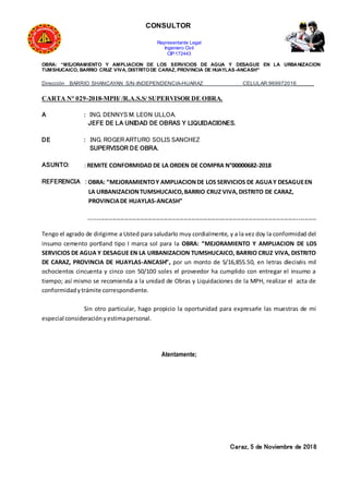 CONSULTOR
Representante Legal
Ingeniero Civil
CIP:172443
OBRA: “MEJORAMIENTO Y AMPLIACION DE LOS SERVICIOS DE AGUA Y DESAGUE EN LA URBANIZACION
TUMSHUCAICO, BARRIO CRUZ VIVA, DISTRITODE CARAZ, PROVINCIA DE HUAYLAS-ANCASH”
Dirección BARRIO SHANCAYAN S/N-INDEPENDENCIA-HUARAZ CELULAR:969972016______
CARTA N° 029-2018-MPH/ /R.A.S.S/ SUPERVISOR DE OBRA.
A : ING. DENNYS M. LEON ULLOA.
JEFE DE LA UNIDAD DE OBRAS Y LIQUIDACIONES.
DE : ING. ROGER ARTURO SOLIS SANCHEZ
SUPERVISOR DE OBRA.
ASUNTO: : REMITE CONFORMIDAD DE LA ORDEN DE COMPRA N°00000682-2018
REFERENCIA : OBRA: “MEJORAMIENTOY AMPLIACIONDE LOS SERVICIOS DE AGUAY DESAGUEEN
LA URBANIZACIONTUMSHUCAICO,BARRIO CRUZ VIVA,DISTRITO DE CARAZ,
PROVINCIADE HUAYLAS-ANCASH”
-------------------------------------------------------------------------------------------------------------------
Tengo el agrado de dirigirme a Usted para saludarlo muy cordialmente, y a la vez doy la conformidad del
insumo cemento portland tipo I marca sol para la OBRA: “MEJORAMIENTO Y AMPLIACION DE LOS
SERVICIOS DE AGUA Y DESAGUE EN LA URBANIZACION TUMSHUCAICO, BARRIO CRUZ VIVA, DISTRITO
DE CARAZ, PROVINCIA DE HUAYLAS-ANCASH”, por un monto de S/16,855.50, en letras dieciséis mil
ochocientos cincuenta y cinco con 50/100 soles el proveedor ha cumplido con entregar el insumo a
tiempo; así mismo se recomienda a la unidad de Obras y Liquidaciones de la MPH, realizar el acta de
conformidadytrámite correspondiente.
Sin otro particular, hago propicio la oportunidad para expresarle las muestras de mi
especial consideraciónyestimapersonal.
Atentamente;
Caraz, 5 de Noviembre de 2018
 