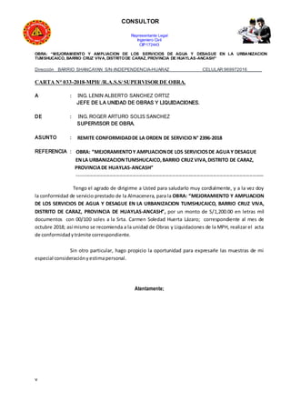 CONSULTOR
Representante Legal
Ingeniero Civil
CIP:172443
OBRA: “MEJORAMIENTO Y AMPLIACION DE LOS SERVICIOS DE AGUA Y DESAGUE EN LA URBANIZACION
TUMSHUCAICO, BARRIO CRUZ VIVA, DISTRITODE CARAZ, PROVINCIA DE HUAYLAS-ANCASH”
Dirección BARRIO SHANCAYAN S/N-INDEPENDENCIA-HUARAZ CELULAR:969972016______
CARTA N° 033-2018-MPH/ /R.A.S.S/ SUPERVISOR DE OBRA.
A : ING. LENIN ALBERTO SANCHEZ ORTIZ
JEFE DE LA UNIDAD DE OBRAS Y LIQUIDACIONES.
DE : ING. ROGER ARTURO SOLIS SANCHEZ
SUPERVISOR DE OBRA.
ASUNTO : REMITE CONFORMIDADDE LA ORDEN DE SERVICIO N° 2396-2018
REFERENCIA : OBRA: “MEJORAMIENTOY AMPLIACIONDE LOS SERVICIOSDE AGUAY DESAGUE
ENLA URBANIZACIONTUMSHUCAICO,BARRIO CRUZ VIVA,DISTRITO DE CARAZ,
PROVINCIADE HUAYLAS-ANCASH”
------------------------------------------------------------------------------------------------------------------
Tengo el agrado de dirigirme a Usted para saludarlo muy cordialmente, y a la vez doy
la conformidad de servicio prestado de la Almacenera, para la OBRA: “MEJORAMIENTO Y AMPLIACION
DE LOS SERVICIOS DE AGUA Y DESAGUE EN LA URBANIZACION TUMSHUCAICO, BARRIO CRUZ VIVA,
DISTRITO DE CARAZ, PROVINCIA DE HUAYLAS-ANCASH”, por un monto de S/1,200.00 en letras mil
documentos con 00/100 soles a la Srta. Carmen Soledad Huerta Lázaro; correspondiente al mes de
octubre 2018; así mismo se recomienda a la unidad de Obras y Liquidaciones de la MPH, realizar el acta
de conformidadytrámite correspondiente.
Sin otro particular, hago propicio la oportunidad para expresarle las muestras de mi
especial consideraciónyestimapersonal.
Atentamente;
v
 