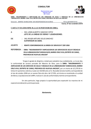 CONSULTOR
Representante Legal
Ingeniero Civil
CIP:172443
OBRA: “MEJORAMIENTO Y AMPLIACION DE LOS SERVICIOS DE AGUA Y DESAGUE EN LA URBANIZACION
TUMSHUCAICO, BARRIO CRUZ VIVA, DISTRITODE CARAZ, PROVINCIA DE HUAYLAS-ANCASH”
Dirección BARRIO SHANCAYAN S/N-INDEPENDENCIA-HUARAZ CELULAR:969972016______
Caraz, 07 de noviembre 2018
CARTA N° 034-2018-MPH/ /R.A.S.S/ SUPERVISOR DE OBRA.
A : ING. LENIN ALBERTO SANCHEZ ORTIZ
JEFE DE LA UNIDAD DE OBRAS Y LIQUIDACIONES.
DE : ING. ROGER ARTURO SOLIS SANCHEZ
SUPERVISOR DE OBRA.
ASUNTO : REMITE CONFORMIDADDE LA ORDEN DE SERVICIO N° 2397-2018
REFERENCIA : OBRA: “MEJORAMIENTOY AMPLIACIONDE LOS SERVICIOSDE AGUAY DESAGUE
ENLA URBANIZACIONTUMSHUCAICO,BARRIO CRUZ VIVA,DISTRITO DE CARAZ,
PROVINCIADE HUAYLAS-ANCASH”
------------------------------------------------------------------------------------------------------------------
Tengo el agrado de dirigirme a Usted para saludarlo muy cordialmente, y a la vez doy
la conformidad de servicio prestado del Maestro de Obra, para la OBRA: “MEJORAMIENTO Y
AMPLIACION DE LOS SERVICIOS DE AGUA Y DESAGUE EN LA URBANIZACION TUMSHUCAICO, BARRIO
CRUZ VIVA, DISTRITO DE CARAZ, PROVINCIA DE HUAYLAS-ANCASH”, por un monto de S/1,579.50 en
letras mil quinientos setenta y nueve con 50/100 soles al Sr. Reynaldo Soriano Castillo; correspondiente
al mes de octubre 2018 con un avance físico de obra del 17.55%; así mismo se recomienda a la unidad
de Obras y Liquidacionesde laMPH, realizarel acta de conformidadytrámite correspondiente.
Sin otro particular, hago propicio la oportunidad para expresarle las muestras de mi
especial consideraciónyestimapersonal.
Atentamente;
 