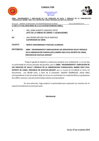 CONSULTOR
Representante Legal
Ingeniero Civil
CIP:172443
OBRA: “MEJORAMIENTO Y AMPLIACION DE LOS SERVICIOS DE AGUA Y DESAGUE EN LA URBANIZACION
TUMSHUCAICO, BARRIO CRUZ VIVA, DISTRITODE CARAZ, PROVINCIA DE HUAYLAS-ANCASH”
Dirección BARRIO SHANCAYAN S/N-INDEPENDENCIA-HUARAZ CELULAR:969972016______
CARTA N° 036-2018-MPH/ /R.A.S.S/ SUPERVISOR DE OBRA.
A : ING. LENIN ALBERTO SANCHEZ ORTIZ
JEFE DE LA UNIDAD DE OBRAS Y LIQUIDACIONES.
DE : ING. ROGER ARTURO SOLIS SANCHEZ
SUPERVISOR DE OBRA.
ASUNTO : REMITE CONFORMIDADY PAGODEL GUARDIAN.
REFERENCIA : OBRA: “MEJORAMIENTOY AMPLIACIONDE LOS SERVICIOSDE AGUAY DESAGUE
ENLA URBANIZACIONTUMSHUCAICO,BARRIO CRUZ VIVA,DISTRITO DE CARAZ,
PROVINCIADE HUAYLAS-ANCASH”
------------------------------------------------------------------------------------------------------------------
Tengo el agrado de dirigirme a Usted para saludarlo muy cordialmente, y a la vez doy
la conformidad de servicio prestado del guardián, para la OBRA: “MEJORAMIENTO Y AMPLIACION DE
LOS SERVICIOS DE AGUA Y DESAGUE EN LA URBANIZACION TUMSHUCAICO, BARRIO CRUZ VIVA,
DISTRITO DE CARAZ, PROVINCIA DE HUAYLAS-ANCASH”, por un monto de S/1,200.00 en letras mil
documentos con 00/100 soles, a favor de la proveedor: AQUINO DOMINGUEZ, JOSUE MAO,
correspondiente al mes de octubre 2018; así mismo se recomienda a la unidad de Obras y Liquidaciones
de la MPH, realizarel acta de conformidadytrámite correspondiente.
Sin otro particular, hago propicio la oportunidad para expresarle las muestras de mi
especial consideraciónyestimapersonal.
Atentamente;
Caraz, 07 de noviembre 2018
 