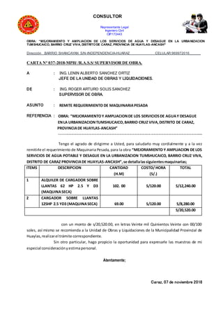 CONSULTOR
Representante Legal
Ingeniero Civil
CIP:172443
OBRA: “MEJORAMIENTO Y AMPLIACION DE LOS SERVICIOS DE AGUA Y DESAGUE EN LA URBANIZACION
TUMSHUCAICO, BARRIO CRUZ VIVA, DISTRITODE CARAZ, PROVINCIA DE HUAYLAS-ANCASH”
Dirección BARRIO SHANCAYAN S/N-INDEPENDENCIA-HUARAZ CELULAR:969972016______
CARTA N° 037-2018-MPH/ /R.A.S.S/ SUPERVISOR DE OBRA.
A : ING. LENIN ALBERTO SANCHEZ ORTIZ
JEFE DE LA UNIDAD DE OBRAS Y LIQUIDACIONES.
DE : ING. ROGER ARTURO SOLIS SANCHEZ
SUPERVISOR DE OBRA.
ASUNTO : REMITE REQUERIMIENTO DE MAQUINARIAPESADA
REFERENCIA : OBRA: “MEJORAMIENTOY AMPLIACIONDE LOS SERVICIOSDE AGUAY DESAGUE
ENLA URBANIZACIONTUMSHUCAICO,BARRIO CRUZ VIVA,DISTRITO DE CARAZ,
PROVINCIADE HUAYLAS-ANCASH”
------------------------------------------------------------------------------------------------------------------
Tengo el agrado de dirigirme a Usted, para saludarlo muy cordialmente y a la vez
remitirle el requerimiento de Maquinaria Pesada, para la obra “MEJORAMIENTO Y AMPLIACION DE LOS
SERVICIOS DE AGUA POTABLE Y DESAGUE EN LA URBANIZACION TUMSHUCAICO, BARRIO CRUZ VIVA,
DISTRITO DE CARAZ PROVINCIADE HUAYLAS-ANCASH”,se detallalassiguientesmaquinarias;
ITEMS DESCRIPCION CANTIDAD
(H.M)
COSTO/ HORA
(S/.)
TOTAL
1 ALQUILER DE CARGADOR SOBRE
LLANTAS 62 HP 2.5 Y D3
(MAQUINASECA)
102. 00 S/120.00 S/12,240.00
2 CARGADOR SOBRE LLANTAS
125HP 2.5 YD3 (MAQUINASECA) 69.00 S/120.00 S/8,280.00
S/20,520.00
con un monto de s/20,520.00, en letras Veinte mil Quinientos Veinte con 00/100
soles, así mismo se recomienda a la Unidad de Obras y Liquidaciones de la Municipalidad Provincial de
Huaylas,realizarel trámite correspondiente.
Sin otro particular, hago propicio la oportunidad para expresarle las muestras de mi
especial consideraciónyestimapersonal.
Atentamente;
Caraz, 07 de noviembre 2018
 