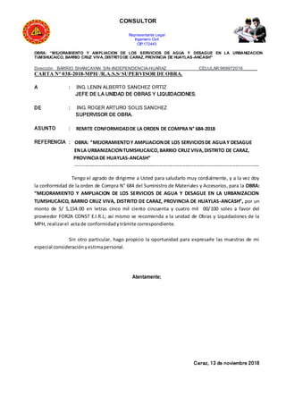 CONSULTOR
Representante Legal
Ingeniero Civil
CIP:172443
OBRA: “MEJORAMIENTO Y AMPLIACION DE LOS SERVICIOS DE AGUA Y DESAGUE EN LA URBANIZACION
TUMSHUCAICO, BARRIO CRUZ VIVA, DISTRITODE CARAZ, PROVINCIA DE HUAYLAS-ANCASH”
Dirección BARRIO SHANCAYAN S/N-INDEPENDENCIA-HUARAZ CELULAR:969972016______
CARTA N° 038-2018-MPH/ /R.A.S.S/ SUPERVISOR DE OBRA.
A : ING. LENIN ALBERTO SANCHEZ ORTIZ
JEFE DE LA UNIDAD DE OBRAS Y LIQUIDACIONES.
DE : ING. ROGER ARTURO SOLIS SANCHEZ
SUPERVISOR DE OBRA.
ASUNTO : REMITE CONFORMIDADDE LA ORDEN DE COMPRA N° 684-2018
REFERENCIA : OBRA: “MEJORAMIENTOY AMPLIACIONDE LOS SERVICIOSDE AGUAY DESAGUE
ENLA URBANIZACIONTUMSHUCAICO,BARRIO CRUZ VIVA,DISTRITO DE CARAZ,
PROVINCIADE HUAYLAS-ANCASH”
------------------------------------------------------------------------------------------------------------------
Tengo el agrado de dirigirme a Usted para saludarlo muy cordialmente, y a la vez doy
la conformidad de la orden de Compra N° 684 del Suministro de Materiales y Accesorios, para la OBRA:
“MEJORAMIENTO Y AMPLIACION DE LOS SERVICIOS DE AGUA Y DESAGUE EN LA URBANIZACION
TUMSHUCAICO, BARRIO CRUZ VIVA, DISTRITO DE CARAZ, PROVINCIA DE HUAYLAS-ANCASH”, por un
monto de S/ 5,154.00 en letras cinco mil ciento cincuenta y cuatro mil 00/100 soles a favor del
proveedor FORZA CONST E.I.R.L; así mismo se recomienda a la unidad de Obras y Liquidaciones de la
MPH, realizarel acta de conformidadytrámite correspondiente.
Sin otro particular, hago propicio la oportunidad para expresarle las muestras de mi
especial consideraciónyestimapersonal.
Atentamente;
Caraz, 13 de noviembre 2018
 