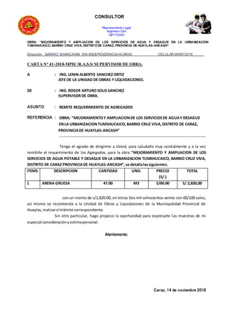 CONSULTOR
Representante Legal
Ingeniero Civil
CIP:172443
OBRA: “MEJORAMIENTO Y AMPLIACION DE LOS SERVICIOS DE AGUA Y DESAGUE EN LA URBANIZACION
TUMSHUCAICO, BARRIO CRUZ VIVA, DISTRITODE CARAZ, PROVINCIA DE HUAYLAS-ANCASH”
Dirección BARRIO SHANCAYAN S/N-INDEPENDENCIA-HUARAZ CELULAR:969972016______
CARTA N° 41-2018-MPH/ /R.A.S.S/ SUPERVISOR DE OBRA.
A : ING.LENIN ALBERTO SANCHEZ ORTIZ
JEFE DE LA UNIDAD DE OBRAS Y LIQUIDACIONES.
DE : ING.ROGER ARTURO SOLIS SANCHEZ
SUPERVISOR DE OBRA.
ASUNTO : REMITE REQUERIMIENTO DE AGREGADOS
REFERENCIA : OBRA: “MEJORAMIENTOY AMPLIACIONDE LOS SERVICIOSDE AGUAY DESAGUE
ENLA URBANIZACIONTUMSHUCAICO,BARRIO CRUZ VIVA,DISTRITO DE CARAZ,
PROVINCIADE HUAYLAS-ANCASH”
------------------------------------------------------------------------------------------------------------------
Tengo el agrado de dirigirme a Usted, para saludarlo muy cordialmente y a la vez
remitirle el requerimiento de los Agregados, para la obra “MEJORAMIENTO Y AMPLIACION DE LOS
SERVICIOS DE AGUA POTABLE Y DESAGUE EN LA URBANIZACION TUMSHUCAICO, BARRIO CRUZ VIVA,
DISTRITO DE CARAZ PROVINCIADE HUAYLAS-ANCASH”,se detallalassiguientes.
ITEMS DESCRIPCION CANTIDAD UND. PRECIO
(S/.)
TOTAL
1 ARENA GRUESA 47.00 M3 S/60.00 S/ 2,820,00
con un monto de s/2,820.00, en letras Dos mil ochocientos veinte con 00/100 soles,
así mismo se recomienda a la Unidad de Obras y Liquidaciones de la Municipalidad Provincial de
Huaylas,realizarel trámite correspondiente.
Sin otro particular, hago propicio la oportunidad para expresarle las muestras de mi
especial consideraciónyestimapersonal.
Atentamente;
Caraz, 14 de noviembre 2018
 