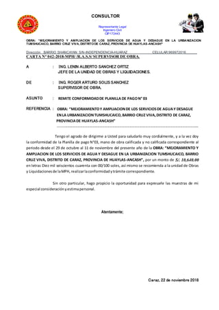 CONSULTOR
Representante Legal
Ingeniero Civil
CIP:172443
OBRA: “MEJORAMIENTO Y AMPLIACION DE LOS SERVICIOS DE AGUA Y DESAGUE EN LA URBANIZACION
TUMSHUCAICO, BARRIO CRUZ VIVA, DISTRITODE CARAZ, PROVINCIA DE HUAYLAS-ANCASH”
Dirección BARRIO SHANCAYAN S/N-INDEPENDENCIA-HUARAZ CELULAR:969972016______
CARTA N° 042-2018-MPH/ /R.A.S.S/ SUPERVISOR DE OBRA.
A : ING. LENIN ALBERTO SANCHEZ ORTIZ
JEFE DE LA UNIDAD DE OBRAS Y LIQUIDACIONES.
DE : ING. ROGER ARTURO SOLIS SANCHEZ
SUPERVISOR DE OBRA.
ASUNTO : REMITE CONFORMIDADDE PLANILLA DE PAGON° 03
REFERENCIA : OBRA: “MEJORAMIENTOY AMPLIACIONDE LOS SERVICIOSDE AGUAY DESAGUE
ENLA URBANIZACIONTUMSHUCAICO,BARRIO CRUZ VIVA,DISTRITO DE CARAZ,
PROVINCIADE HUAYLAS-ANCASH”
------------------------------------------------------------------------------------------------------------------
Tengo el agrado de dirigirme a Usted para saludarlo muy cordialmente, y a la vez doy
la conformidad de la Planilla de pago N°03, mano de obra calificada y no calificada correspondiente al
periodo desde el 29 de octubre al 11 de noviembre del presente año de la OBRA: “MEJORAMIENTO Y
AMPLIACION DE LOS SERVICIOS DE AGUA Y DESAGUE EN LA URBANIZACION TUMSHUCAICO, BARRIO
CRUZ VIVA, DISTRITO DE CARAZ, PROVINCIA DE HUAYLAS-ANCASH”, por un monto de S/. 10,640.00
en letras Diez mil seiscientos cuarenta con 00/100 soles, así mismo se recomienda a la unidad de Obras
y Liquidacionesde laMPH, realizarlaconformidadytrámite correspondiente.
Sin otro particular, hago propicio la oportunidad para expresarle las muestras de mi
especial consideraciónyestimapersonal.
Atentamente;
Caraz, 22 de noviembre 2018
 