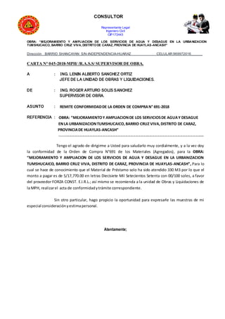 CONSULTOR
Representante Legal
Ingeniero Civil
CIP:172443
OBRA: “MEJORAMIENTO Y AMPLIACION DE LOS SERVICIOS DE AGUA Y DESAGUE EN LA URBANIZACION
TUMSHUCAICO, BARRIO CRUZ VIVA, DISTRITODE CARAZ, PROVINCIA DE HUAYLAS-ANCASH”
Dirección BARRIO SHANCAYAN S/N-INDEPENDENCIA-HUARAZ CELULAR:969972016______
CARTA N° 045-2018-MPH/ /R.A.S.S/ SUPERVISOR DE OBRA.
A : ING. LENIN ALBERTO SANCHEZ ORTIZ
JEFE DE LA UNIDAD DE OBRAS Y LIQUIDACIONES.
DE : ING. ROGER ARTURO SOLIS SANCHEZ
SUPERVISOR DE OBRA.
ASUNTO : REMITE CONFORMIDADDE LA ORDEN DE COMPRAN° 691-2018
REFERENCIA : OBRA: “MEJORAMIENTOY AMPLIACIONDE LOS SERVICIOSDE AGUAY DESAGUE
ENLA URBANIZACIONTUMSHUCAICO,BARRIO CRUZ VIVA,DISTRITO DE CARAZ,
PROVINCIADE HUAYLAS-ANCASH”
------------------------------------------------------------------------------------------------------------------
Tengo el agrado de dirigirme a Usted para saludarlo muy cordialmente, y a la vez doy
la conformidad de la Orden de Compra N°691 de los Materiales (Agregados), para la OBRA:
“MEJORAMIENTO Y AMPLIACION DE LOS SERVICIOS DE AGUA Y DESAGUE EN LA URBANIZACION
TUMSHUCAICO, BARRIO CRUZ VIVA, DISTRITO DE CARAZ, PROVINCIA DE HUAYLAS-ANCASH”, Para lo
cual se hace de conocimiento que el Material de Préstamo solo ha sido atendido 330 M3 por lo que el
monto a pagar es de S/17,770.00 en letras Diecisiete Mil Setecientos Setenta con 00/100 soles, a favor
del proveedor FORZA CONST. E.I.R.L.; así mismo se recomienda a la unidad de Obras y Liquidaciones de
la MPH, realizarel acta de conformidadytrámite correspondiente.
Sin otro particular, hago propicio la oportunidad para expresarle las muestras de mi
especial consideraciónyestimapersonal.
Atentamente;
 