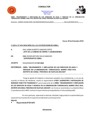 CONSULTOR
Representante Legal
Ingeniero Civil
CIP:172443
OBRA: “MEJORAMIENTO Y AMPLIACION DE LOS SERVICIOS DE AGUA Y DESAGUE EN LA URBANIZACION
TUMSHUCAICO, BARRIO CRUZ VIVA, DISTRITODE CARAZ, PROVINCIA DE HUAYLAS-ANCASH”
Dirección BARRIO SHANCAYAN S/N-INDEPENDENCIA-HUARAZ CELULAR:969972016______
Caraz, 05 de Diciembre 2018
CARTA N° 049-2018-MPH/ /R.A.S.S/ SUPERVISOR DE OBRA.
A : ING. LENIN ALBERTO SANCHEZ ORTIZ
JEFE DE LA UNIDAD DE OBRAS Y LIQUIDACIONES.
DE : ING. ROGER ARTURO SOLIS SANCHEZ
SUPERVISOR DE OBRA.
ASUNTO : REQUERIMIENTO N° 027-2018
REFERENCIA : OBRA: “MEJORAMIENTO Y AMPLIACION DE LOS SERVICIOS DE AGUA Y
DESAGUE EN LA URBANIZACION TUMSHUCAICO, BARRIO CRUZ VIVA,
DISTRITO DE CARAZ, PROVINCIA DE HUAYLAS-ANCASH”
-------------------------------------------------------------------------------------------------------------------
Tengo el agrado de dirigirme a Usted para saludarlo muy cordialmente, y a la vez de
acuerdo al informe del Residente, remito el requerimiento N°027: SUMINISTRO E INSTALACION DE
BARANDA TUBO FºGº PASAMANO 2", para la ejecución de la OBRA: “MEJORAMIENTO Y AMPLIACION
DE LOS SERVICIOS DE AGUA Y DESAGUE EN LA URBANIZACION TUMSHUCAICO, BARRIO CRUZ VIVA,
DISTRITO DE CARAZ, PROVINCIA DE HUAYLAS-ANCASH”, así mismo se recomienda a la unidad de Obras
y Liquidacionesde laMPH, realizarel requerimientocorrespondiente enlabrevedadposible.
Sin otro particular, esperando la atención solicitada; hago propicio la oportunidad para
expresarle lasmuestrasde mi especial consideraciónyestimapersonal.
Adjunto:
● Requerimiento N°027-2018
Atentamente;
 