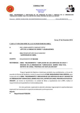 CONSULTOR
Representante Legal
Ingeniero Civil
CIP:172443
OBRA: “MEJORAMIENTO Y AMPLIACION DE LOS SERVICIOS DE AGUA Y DESAGUE EN LA URBANIZACION
TUMSHUCAICO, BARRIO CRUZ VIVA, DISTRITODE CARAZ, PROVINCIA DE HUAYLAS-ANCASH”
Dirección BARRIO SHANCAYAN S/N-INDEPENDENCIA-HUARAZ CELULAR:969972016______
Caraz, 07 de Diciembre 2018
CARTA N° 050-2018-MPH/ /R.A.S.S/ SUPERVISOR DE OBRA.
A : ING. LENIN ALBERTO SANCHEZ ORTIZ
JEFE DE LA UNIDAD DE OBRAS Y LIQUIDACIONES.
DE : ING. ROGER ARTURO SOLIS SANCHEZ
SUPERVISOR DE OBRA.
ASUNTO : REQUERIMIENTO N° 028-2018
REFERENCIA : OBRA: “MEJORAMIENTO Y AMPLIACION DE LOS SERVICIOS DE AGUA Y
DESAGUE EN LA URBANIZACION TUMSHUCAICO, BARRIO CRUZ VIVA,
DISTRITO DE CARAZ, PROVINCIA DE HUAYLAS-ANCASH”
-------------------------------------------------------------------------------------------------------------------
Tengo el agrado de dirigirme a Usted para saludarlo muy cordialmente, y a la vez de
acuerdo al informe del Residente, remito el requerimiento N°028: MAQUINARIAS PARA LIMPIEZA, para
la ejecución de la OBRA: “MEJORAMIENTO Y AMPLIACION DE LOS SERVICIOS DE AGUA Y DESAGUE EN
LA URBANIZACION TUMSHUCAICO, BARRIO CRUZ VIVA, DISTRITO DE CARAZ, PROVINCIA DE HUAYLAS-
ANCASH”, así mismo se recomienda a la unidad de Obras y Liquidaciones de la MPH, realizar el
requerimientocorrespondiente enlabrevedadposible.
Sin otro particular, esperando la atención solicitada; hago propicio la oportunidad para
expresarle lasmuestrasde mi especial consideraciónyestimapersonal.
Adjunto:
● Requerimiento N°028-2018
Atentamente;
 