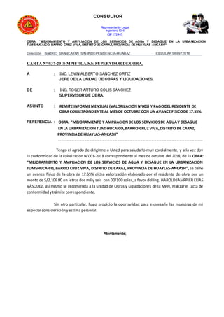 CONSULTOR
Representante Legal
Ingeniero Civil
CIP:172443
OBRA: “MEJORAMIENTO Y AMPLIACION DE LOS SERVICIOS DE AGUA Y DESAGUE EN LA URBANIZACION
TUMSHUCAICO, BARRIO CRUZ VIVA, DISTRITODE CARAZ, PROVINCIA DE HUAYLAS-ANCASH”
Dirección BARRIO SHANCAYAN S/N-INDEPENDENCIA-HUARAZ CELULAR:969972016______
CARTA N° 037-2018-MPH/ /R.A.S.S/ SUPERVISOR DE OBRA.
A : ING. LENIN ALBERTO SANCHEZ ORTIZ
JEFE DE LA UNIDAD DE OBRAS Y LIQUIDACIONES.
DE : ING. ROGER ARTURO SOLIS SANCHEZ
SUPERVISOR DE OBRA.
ASUNTO : REMITE INFORMEMENSUAL (VALORIZACIONN°001) Y PAGODEL RESIDENTE DE
OBRACORRESPONDIENTE AL MES DE OCTUBRE CON UNAVANCE FISICODE 17.55%.
REFERENCIA : OBRA: “MEJORAMIENTOY AMPLIACIONDE LOS SERVICIOSDE AGUAY DESAGUE
ENLA URBANIZACIONTUMSHUCAICO,BARRIO CRUZ VIVA,DISTRITO DE CARAZ,
PROVINCIADE HUAYLAS-ANCASH”
------------------------------------------------------------------------------------------------------------------
Tengo el agrado de dirigirme a Usted para saludarlo muy cordialmente, y a la vez doy
la conformidad de la valorización N°001-2018 correspondiente al mes de octubre del 2018, de la OBRA:
“MEJORAMIENTO Y AMPLIACION DE LOS SERVICIOS DE AGUA Y DESAGUE EN LA URBANIZACION
TUMSHUCAICO, BARRIO CRUZ VIVA, DISTRITO DE CARAZ, PROVINCIA DE HUAYLAS-ANCASH”, se tiene
un avance físico de la obra de 17.55% dicha valorización elaborado por el residente de obra por un
monto de S/2,106.00 en letras dos mil y seis con 00/100 soles, a favor del Ing. HAROLD JAMPPIER ELÍAS
VÁSQUEZ, así mismo se recomienda a la unidad de Obras y Liquidaciones de la MPH, realizar el acta de
conformidadytrámite correspondiente.
Sin otro particular, hago propicio la oportunidad para expresarle las muestras de mi
especial consideraciónyestima personal.
Atentamente;
 