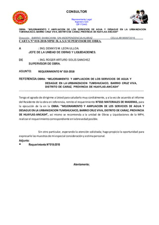 CONSULTOR
Representante Legal
Ingeniero Civil
CIP:172443
OBRA: “MEJORAMIENTO Y AMPLIACION DE LOS SERVICIOS DE AGUA Y DESAGUE EN LA URBANIZACION
TUMSHUCAICO, BARRIO CRUZ VIVA, DISTRITODE CARAZ, PROVINCIA DE HUAYLAS-ANCASH”
Dirección BARRIO SHANCAYAN S/N-INDEPENDENCIA-HUARAZ CELULAR:969972016______
CARTA N° 010-2018-MPH/ /R.A.S.S/ SUPERVISOR DE OBRA.
A : ING. DENNYS M. LEON ULLOA.
JEFE DE LA UNIDAD DE OBRAS Y LIQUIDACIONES.
DE : ING. ROGER ARTURO SOLIS SANCHEZ
SUPERVISOR DE OBRA.
ASUNTO: REQUERIMIENTO N° 010-2018
REFERENCIA:OBRA: “MEJORAMIENTO Y AMPLIACION DE LOS SERVICIOS DE AGUA Y
DESAGUE EN LA URBANIZACION TUMSHUCAICO, BARRIO CRUZ VIVA,
DISTRITO DE CARAZ, PROVINCIA DE HUAYLAS-ANCASH”
------------------------------------------------------------------------------------------------------------------------------------------
Tengo el agrado de dirigirme a Usted para saludarlo muy cordialmente, y a la vez de acuerdo al informe
del Residente de la obra en referencia, remito el requerimiento N°010: MATERIALES DE MADERAS, para
la ejecución de la en la OBRA: “MEJORAMIENTO Y AMPLIACION DE LOS SERVICIOS DE AGUA Y
DESAGUE EN LA URBANIZACION TUMSHUCAICO, BARRIO CRUZ VIVA, DISTRITO DE CARAZ, PROVINCIA
DE HUAYLAS-ANCASH”, así mismo se recomienda a la unidad de Obras y Liquidaciones de la MPH,
realizarel requerimientocorrespondiente enlabrevedadposible.
Sin otro particular, esperando la atención solicitada; hago propicio la oportunidad para
expresarle lasmuestrasde mi especial consideracióny estimapersonal.
Adjunto:
● Requerimiento N°010-2018
Atentamente;
 