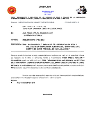 CONSULTOR
Representante Legal
Ingeniero Civil
CIP:172443
OBRA: “MEJORAMIENTO Y AMPLIACION DE LOS SERVICIOS DE AGUA Y DESAGUE EN LA URBANIZACION
TUMSHUCAICO, BARRIO CRUZ VIVA, DISTRITODE CARAZ, PROVINCIA DE HUAYLAS-ANCASH”
Dirección BARRIO SHANCAYAN S/N-INDEPENDENCIA-HUARAZ CELULAR:969972016______
A : ING. DENNYS M. LEON ULLOA.
JEFE DE LA UNIDAD DE OBRAS Y LIQUIDACIONES.
DE : ING. ROGER ARTURO SOLIS SANCHEZ
SUPERVISOR DE OBRA.
ASUNTO : REQUERIMIENTO N° 014-2018
REFERENCIA:OBRA: “MEJORAMIENTO Y AMPLIACION DE LOS SERVICIOS DE AGUA Y
DESAGUE EN LA URBANIZACION TUMSHUCAICO, BARRIO CRUZ VIVA,
DISTRITO DE CARAZ, PROVINCIA DE HUAYLAS-ANCASH”
------------------------------------------------------------------------------------------------------------------------------------------
Tengo el agrado de dirigirme a Usted para saludarlo muy cordialmente, y a la vez de acuerdo al informe
del Residente de la obra en referencia, remito el requerimiento N°014: CASETA, ALMACEN Y
GUARDIANIA, para la ejecución de la en la OBRA: “MEJORAMIENTO Y AMPLIACION DE LOS SERVICIOS
DE AGUA Y DESAGUE EN LA URBANIZACION TUMSHUCAICO, BARRIO CRUZ VIVA, DISTRITO DE CARAZ,
PROVINCIA DE HUAYLAS-ANCASH”, así mismo se recomienda a la unidad de Obras y Liquidaciones de la
MPH, realizarel requerimientocorrespondienteenlabrevedadposible.
Sin otro particular, esperando la atención solicitada; hago propicio la oportunidad para
expresarle lasmuestrasde mi especial consideraciónyestimapersonal.
Adjunto:
● Requerimiento N°014-2018
Atentamente;
 