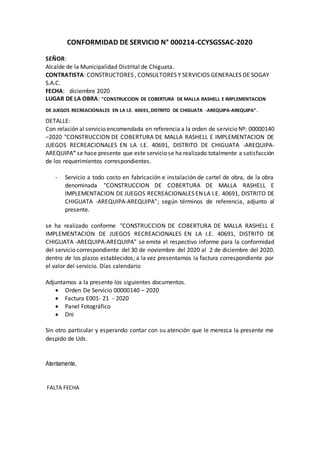 CONFORMIDAD DE SERVICIO N° 000214-CCYSGSSAC-2020
SEÑOR:
Alcalde de la Municipalidad Distrital de Chiguata.
CONTRATISTA: CONSTRUCTORES , CONSULTORES Y SERVICIOS GENERALES DE SOGAY
S.A.C.
FECHA: diciembre 2020
LUGAR DE LA OBRA: "CONSTRUCCION DE COBERTURA DE MALLA RASHELL E IMPLEMENTACION
DE JUEGOS RECREACIONALES EN LA I.E. 40691,DISTRITO DE CHIGUATA -AREQUIPA-AREQUIPA”.
DETALLE:
Con relación al servicio encomendada en referencia a la orden de servicio Nº: 00000140
–2020 "CONSTRUCCION DE COBERTURA DE MALLA RASHELL E IMPLEMENTACION DE
JUEGOS RECREACIONALES EN LA I.E. 40691, DISTRITO DE CHIGUATA -AREQUIPA-
AREQUIPA" se hace presente que este servicio se ha realizado totalmente a satisfacción
de los requerimientos correspondientes.
- Servicio a todo costo en fabricación e instalación de cartel de obra, de la obra
denominada "CONSTRUCCION DE COBERTURA DE MALLA RASHELL E
IMPLEMENTACION DE JUEGOS RECREACIONALES EN LA I.E. 40691, DISTRITO DE
CHIGUATA -AREQUIPA-AREQUIPA”; según términos de referencia, adjunto al
presente.
se ha realizado conforme "CONSTRUCCION DE COBERTURA DE MALLA RASHELL E
IMPLEMENTACION DE JUEGOS RECREACIONALES EN LA I.E. 40691, DISTRITO DE
CHIGUATA -AREQUIPA-AREQUIPA” se emite el respectivo informe para la conformidad
del servicio correspondiente del 30 de noviembre del 2020 al 2 de diciembre del 2020.
dentro de los plazos establecidos; a la vez presentamos la factura correspondiente por
el valor del servicio. Días calendario
Adjuntamos a la presente los siguientes documentos.
 Orden De Servicio 00000140 – 2020
 Factura E001- 21 - 2020
 Panel Fotográfico
 Dni
Sin otro particular y esperando contar con su atención que le merezca la presente me
despido de Uds.
Atentamente,
FALTA FECHA
 
