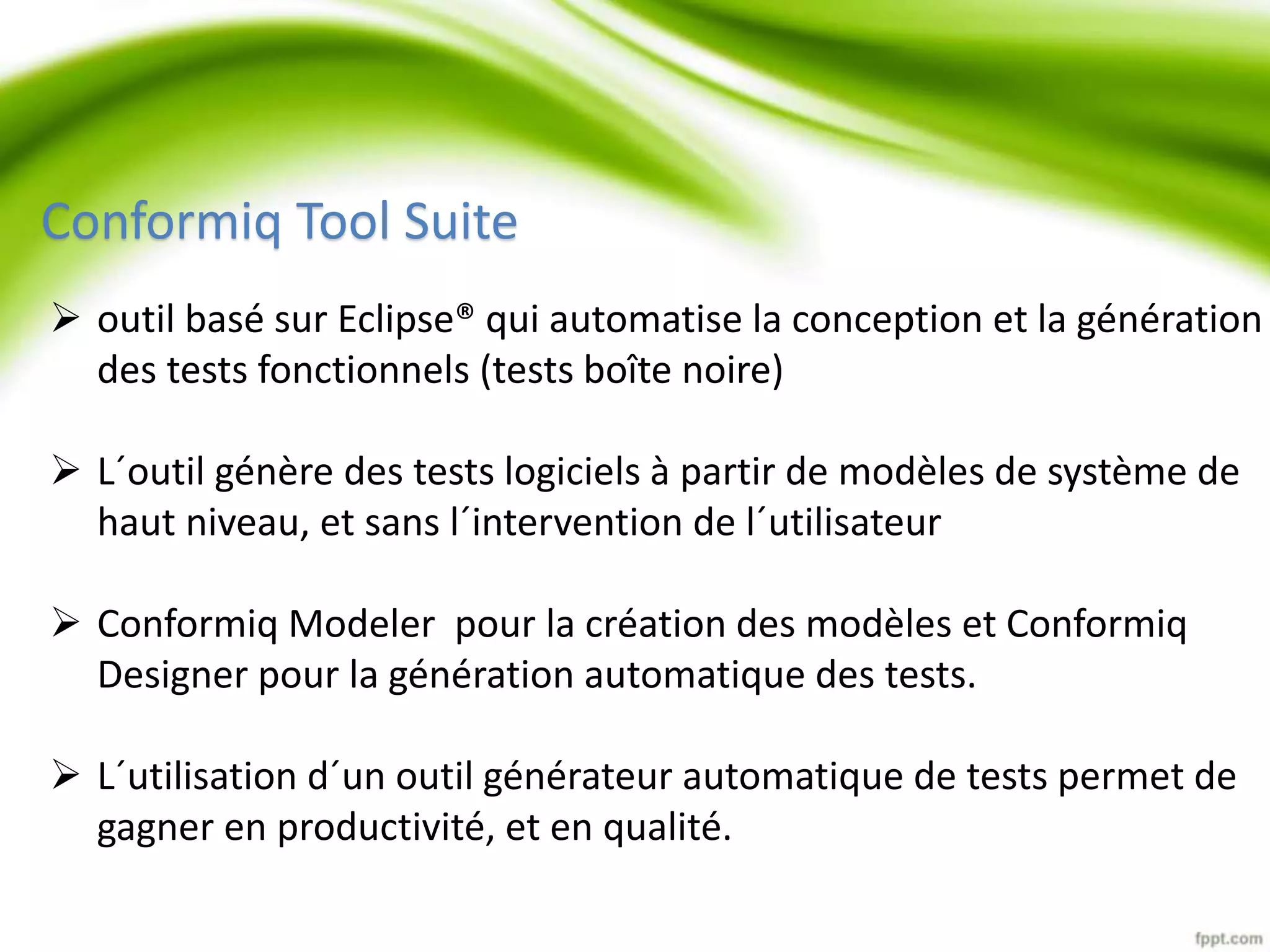 Conformiq Tool Suite 
 outil basé sur Eclipse® qui automatise la conception et la génération 
des tests fonctionnels (tests boîte noire) 
 L´outil génère des tests logiciels à partir de modèles de système de 
haut niveau, et sans l´intervention de l´utilisateur 
 Conformiq Modeler pour la création des modèles et Conformiq 
Designer pour la génération automatique des tests. 
 L´utilisation d´un outil générateur automatique de tests permet de 
gagner en productivité, et en qualité. 
 