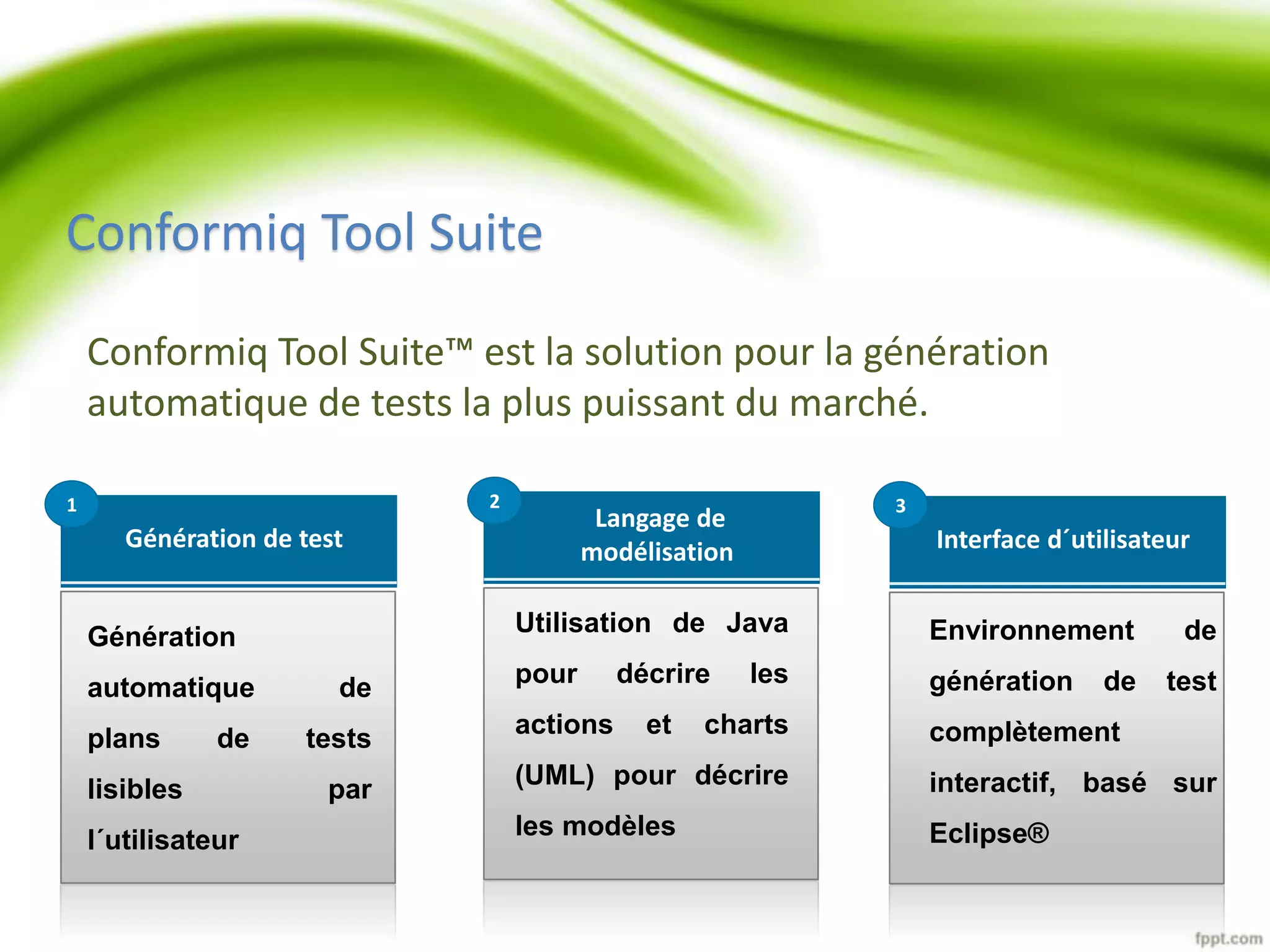 Conformiq Tool Suite 
Conformiq Tool Suite™ est la solution pour la génération 
automatique de tests la plus puissant du marché. 
Interface d´utilisateur 
3 
Environnement de 
génération de test 
complètement 
interactif, basé sur 
Eclipse® 
Langage de 
modélisation 
2 
Utilisation de Java 
pour décrire les 
actions et charts 
(UML) pour décrire 
les modèles 
Génération de test 
1 
Génération 
automatique de 
plans de tests 
lisibles par 
l´utilisateur 
 