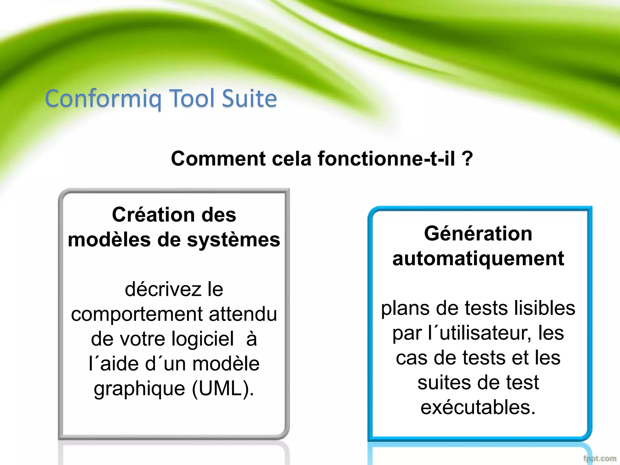 Comment cela fonctionne-t-il ? 
Création des 
modèles de systèmes 
décrivez le 
comportement attendu 
de votre logiciel à 
l´aide d´un modèle 
graphique (UML). 
Génération 
automatiquement 
plans de tests lisibles 
par l´utilisateur, les 
cas de tests et les 
suites de test 
exécutables. 
Conformiq Tool Suite 
 