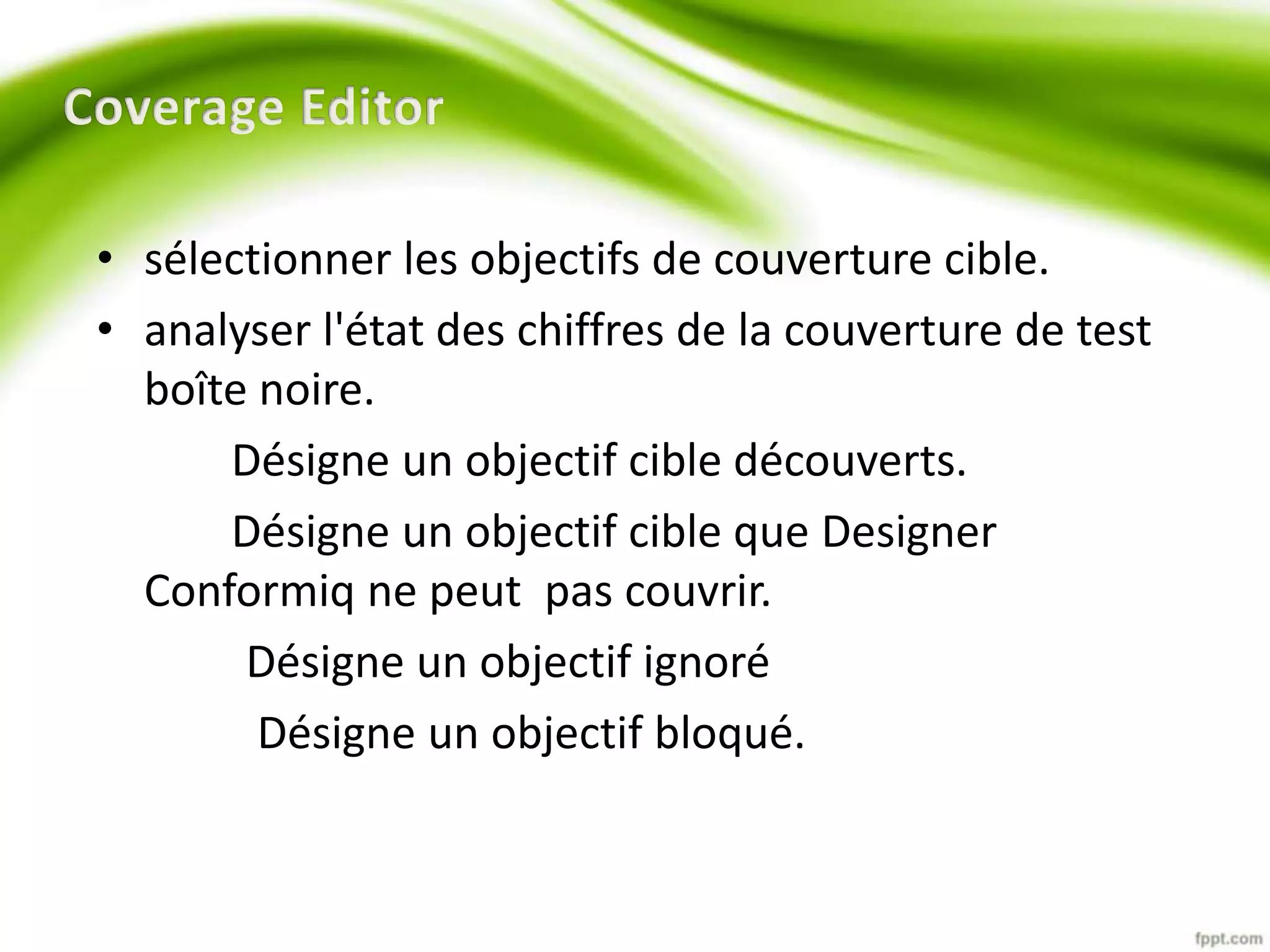 • sélectionner les objectifs de couverture cible. 
• analyser l'état des chiffres de la couverture de test 
boîte noire. 
Désigne un objectif cible découverts. 
Désigne un objectif cible que Designer 
Conformiq ne peut pas couvrir. 
Désigne un objectif ignoré 
Désigne un objectif bloqué. 
 