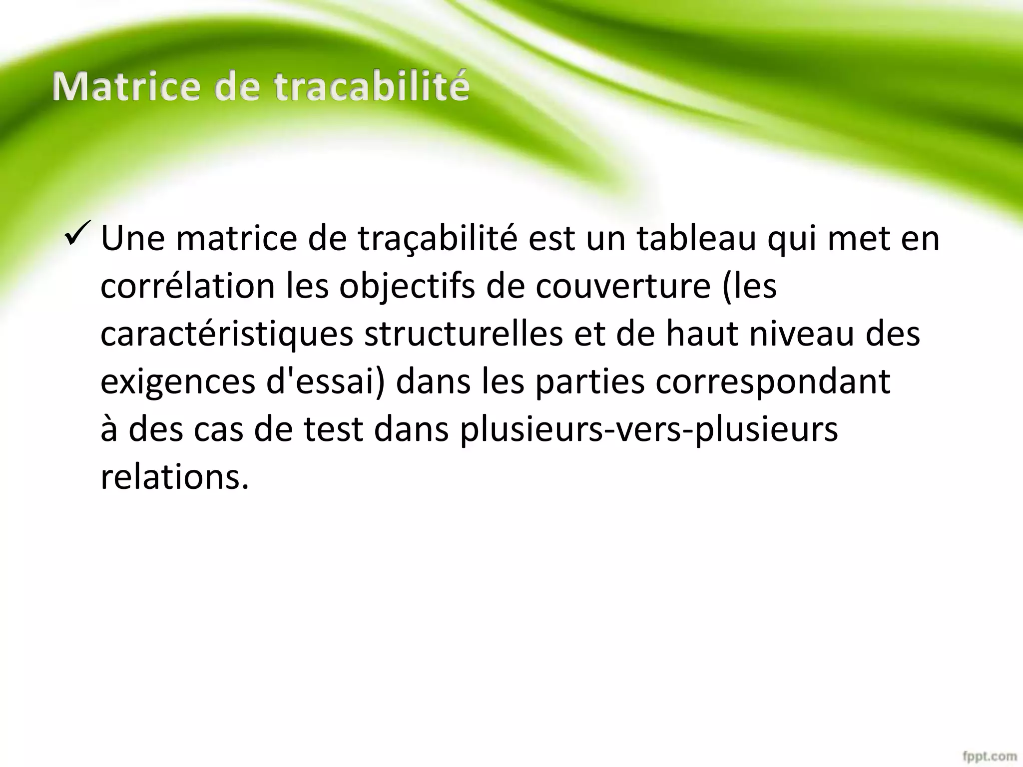  Une matrice de traçabilité est un tableau qui met en 
corrélation les objectifs de couverture (les 
caractéristiques structurelles et de haut niveau des 
exigences d'essai) dans les parties correspondant 
à des cas de test dans plusieurs-vers-plusieurs 
relations. 
 