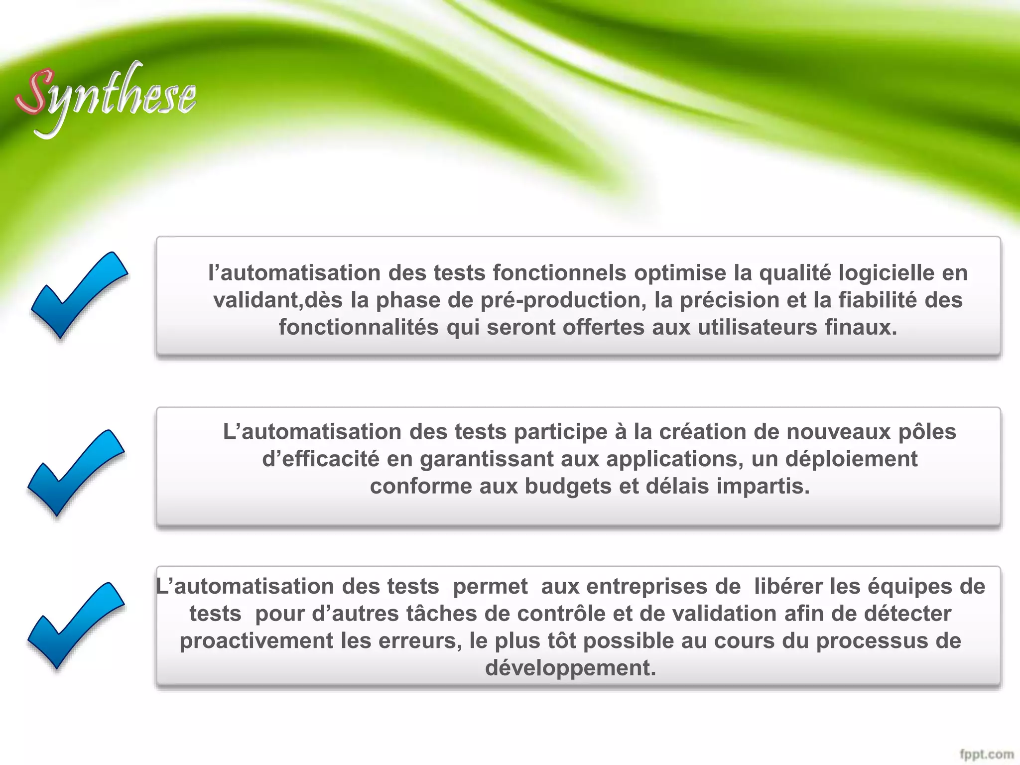 ynthese 
l’automatisation des tests fonctionnels optimise la qualité logicielle en 
validant,dès la phase de pré-production, la précision et la fiabilité des 
fonctionnalités qui seront offertes aux utilisateurs finaux. 
L’automatisation des tests participe à la création de nouveaux pôles 
d’efficacité en garantissant aux applications, un déploiement 
conforme aux budgets et délais impartis. 
L’automatisation des tests permet aux entreprises de libérer les équipes de 
tests pour d’autres tâches de contrôle et de validation afin de détecter 
proactivement les erreurs, le plus tôt possible au cours du processus de 
développement. 
 